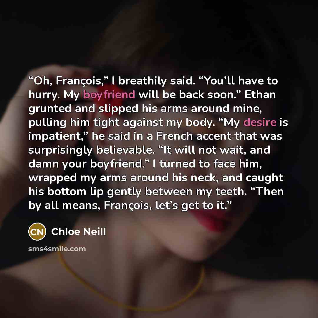“Oh, François,” I breathily said. “You’ll have to hurry. My boyfriend will be back soon.” Ethan grunted and slipped his arms around mine, pulling him tight against my body. “My desire is impatient,” he said in a French accent that was surprisingly believable. “It will not wait, and damn your…” quote by Chloe Neill