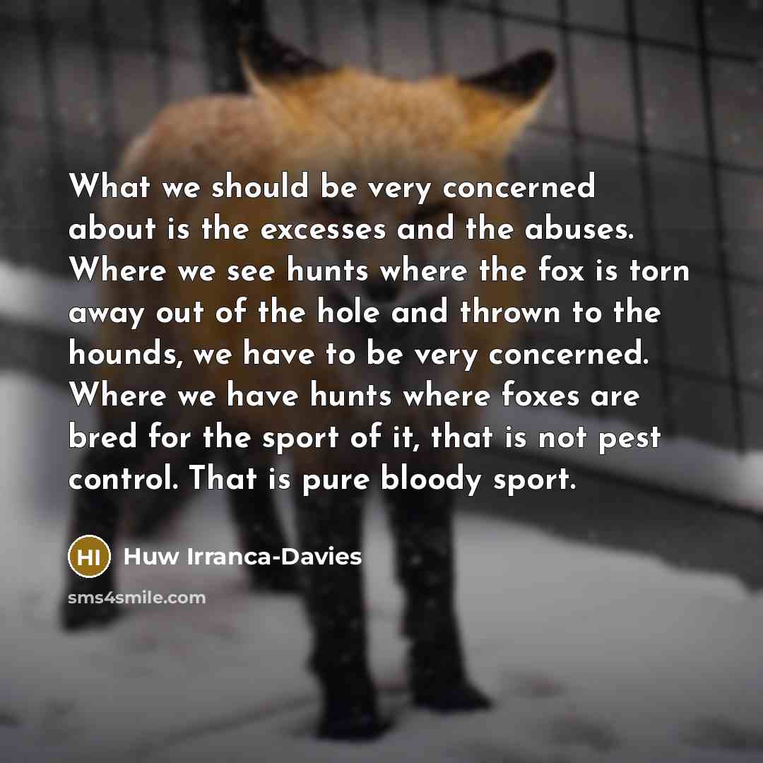 “What we should be very concerned about is the excesses and the abuses. Where we see hunts where the fox is torn away out of the hole and thrown to the hounds, we have to be very concerned. Where we have hunts where foxes are bred for the sport of it, that is not pest control. That is pure bloody…” quote by Huw Irranca-Davies