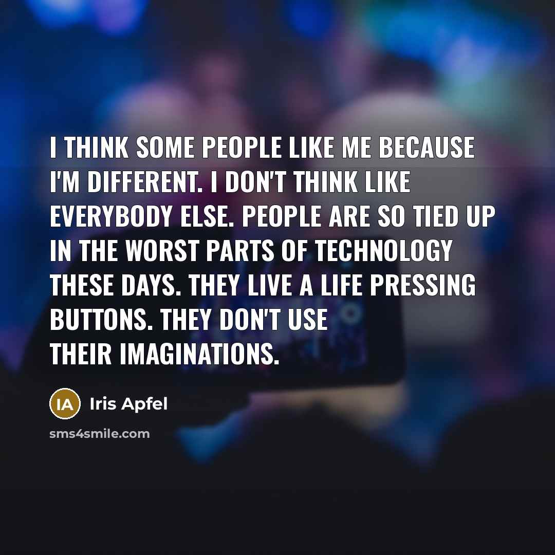 “I think some people like me because I'm different. I don't think like everybody else. People are so tied up in the worst parts of technology these days. They live a life pressing buttons. They don't use their imaginations.” quote by Iris Apfel