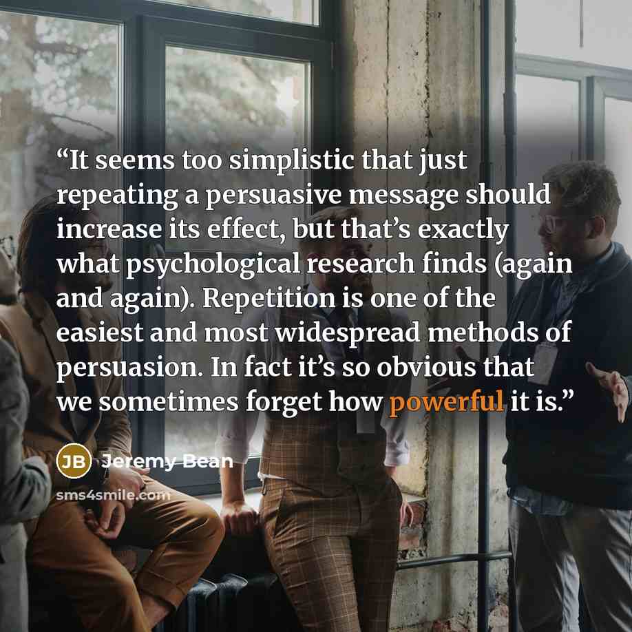 “It seems too simplistic that just repeating a persuasive message should increase its effect, but that’s exactly what psychological research finds (again and again). Repetition is one of the easiest and most widespread methods of persuasion. In fact it’s so obvious that we sometimes forget how…” quote by Jeremy Bean