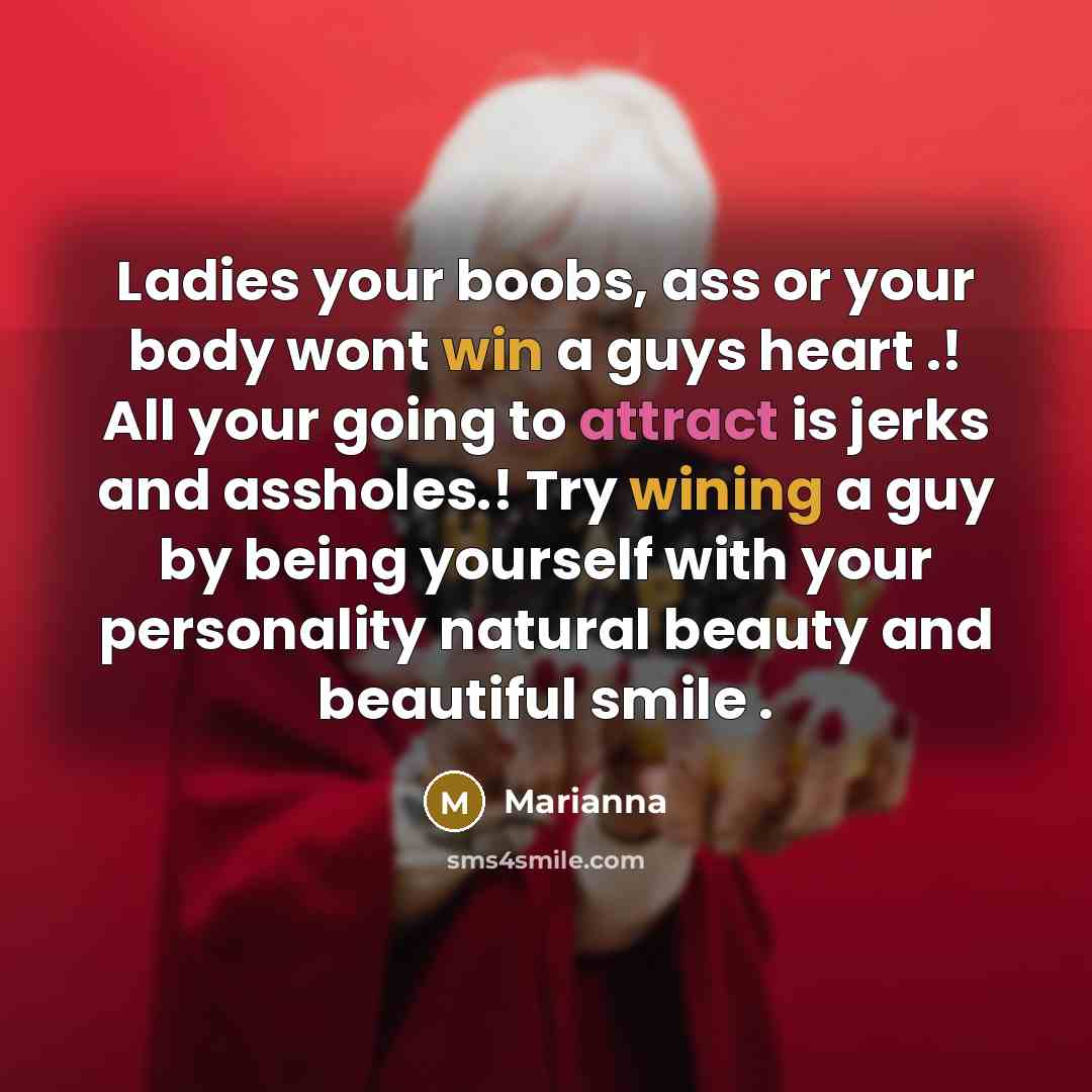“Ladies your boobs, ass or your body wont win a guys heart .! All your going to attract is jerks and assholes.! Try wining a guy by being yourself with your personality natural beauty and beautiful smile .” quote by Marianna