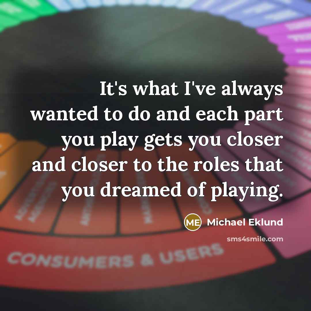 “It's what I've always wanted to do and each part…” quote by Michael Eklund