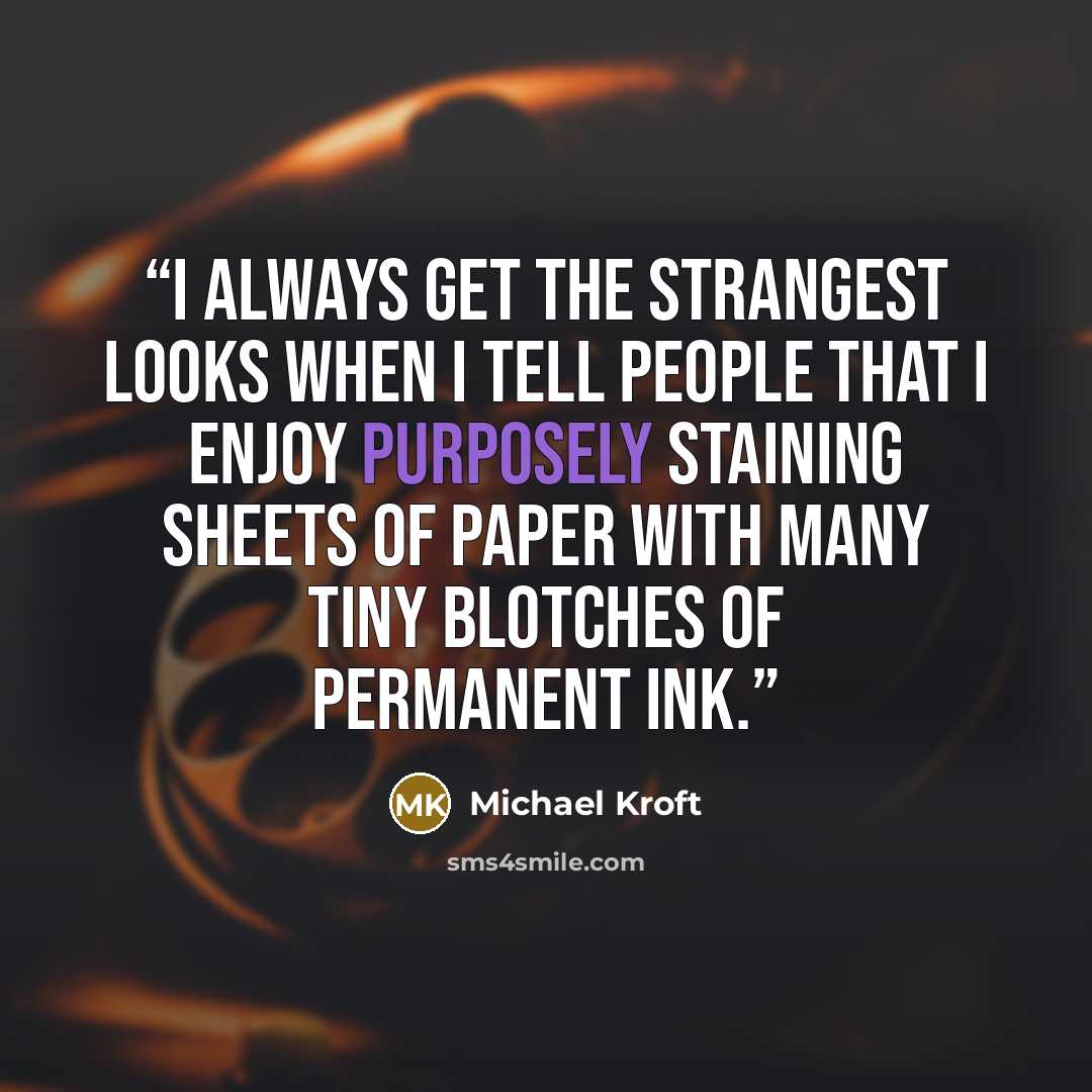 “I always get the strangest looks when I tell people that I enjoy purposely staining sheets of paper with many tiny blotches of permanent ink.” quote by Michael Kroft
