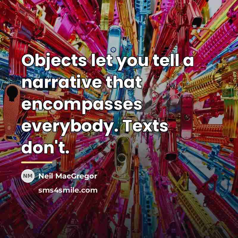 “Objects let you tell a narrative that encompasses everybody. Texts…” quote by Neil MacGregor