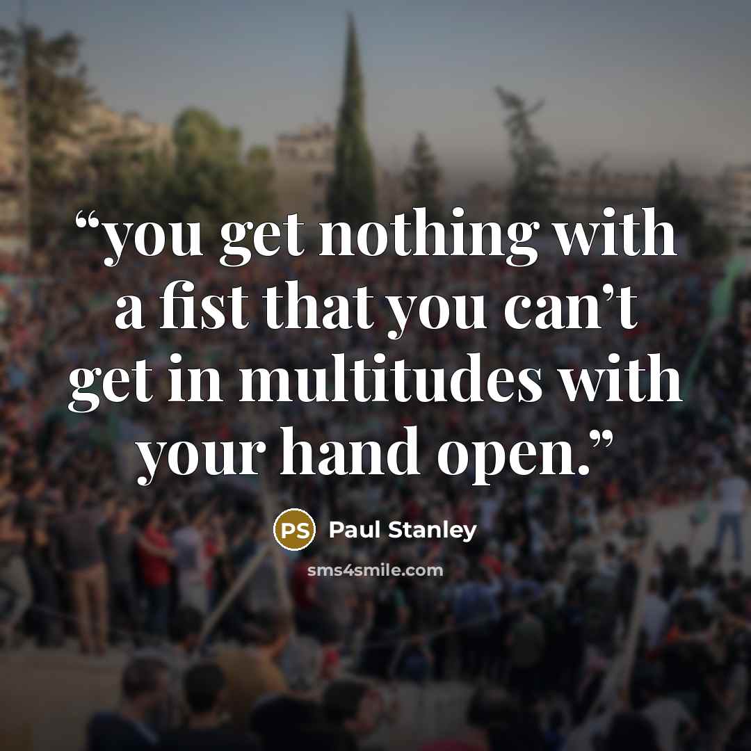 “you get nothing with a fist that you can’t get in multitudes with your hand open.” quote by Paul Stanley