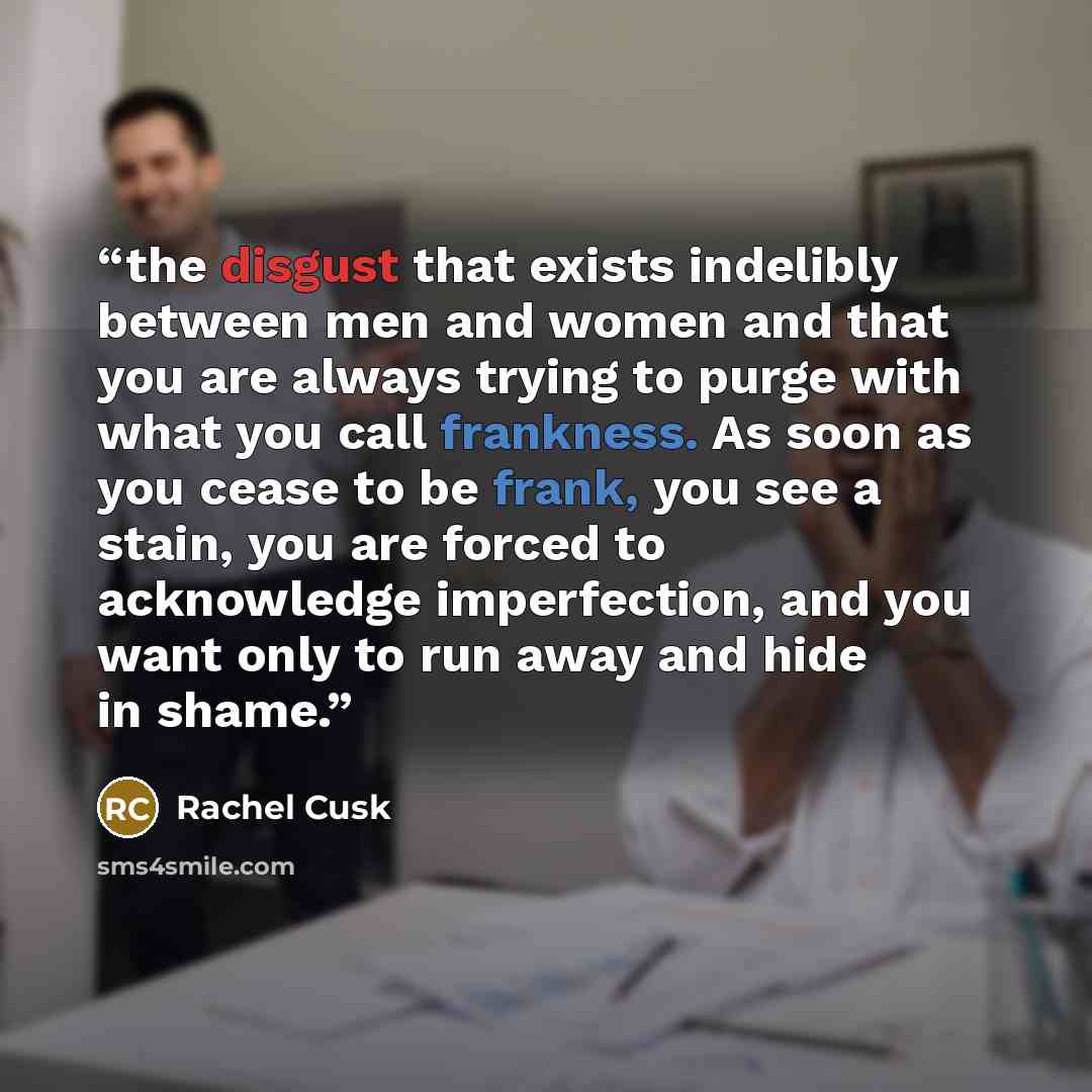 “the disgust that exists indelibly between men and women and that you are always trying to purge with what you call frankness. As soon as you cease to be frank, you see a stain, you are forced to acknowledge imperfection, and you want only to run away and hide in shame.” quote by Rachel Cusk