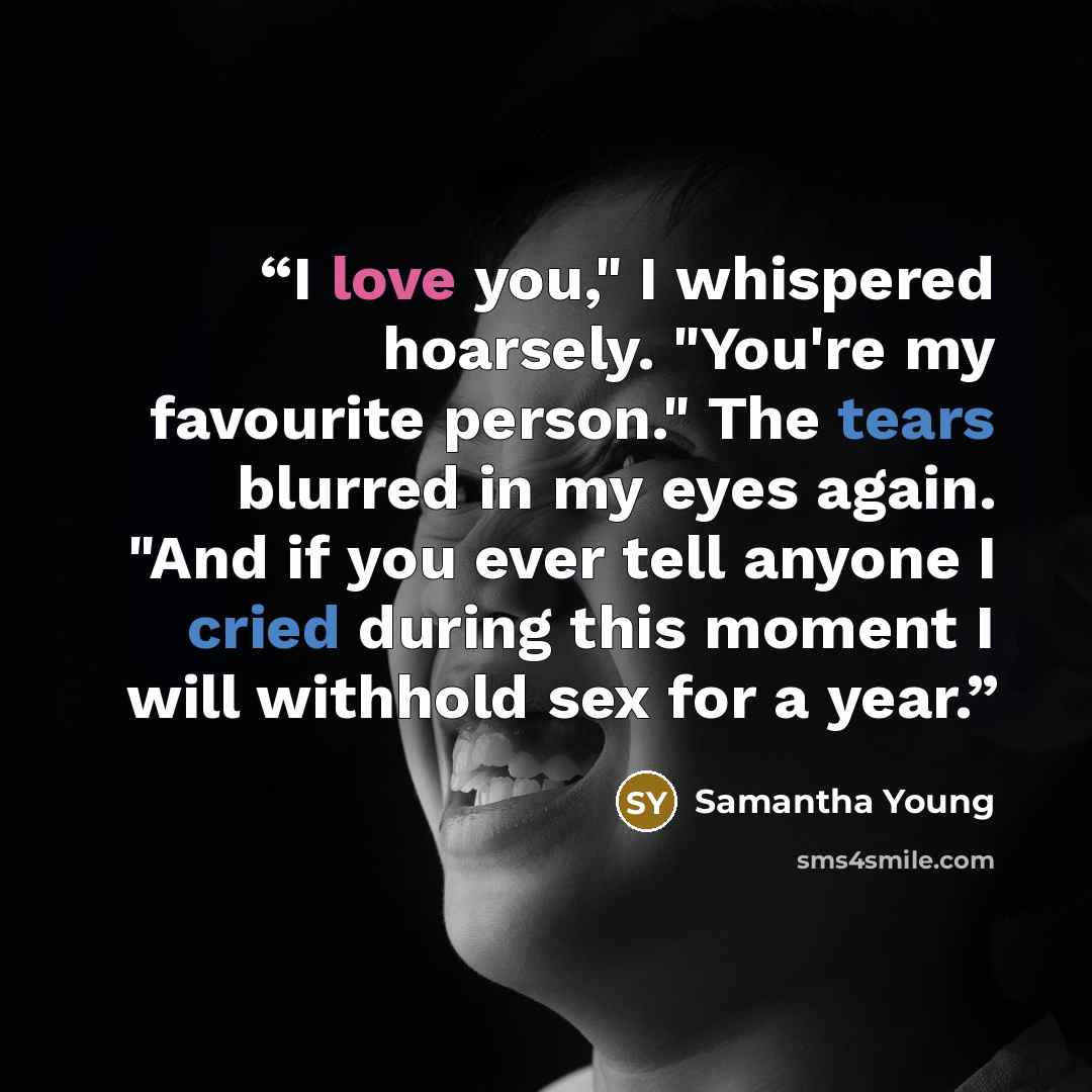 “I love you," I whispered hoarsely. "You're my favourite person." The tears blurred in my eyes again. "And if you ever tell anyone I cried during this moment I will withhold sex for a year.” quote by Samantha Young
