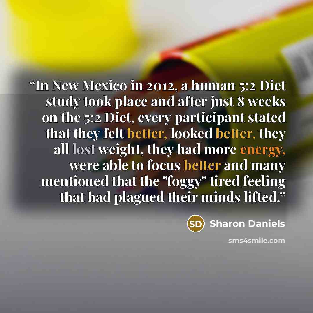 “In New Mexico in 2012, a human 5:2 Diet study took place and after just 8 weeks on the 5:2 Diet, every participant stated that they felt better, looked better, they all lost weight, they had more energy, were able to focus better and many mentioned that the "foggy" tired feeling that had plagued…” quote by Sharon Daniels