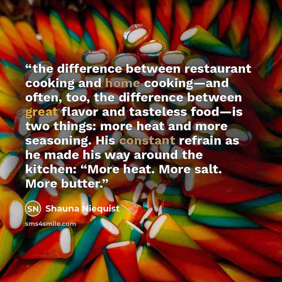 “the difference between restaurant cooking and home cooking—and often, too, the difference between great flavor and tasteless food—is two things: more heat and more seasoning. His constant refrain as he made his way around the kitchen: “More heat. More salt. More butter.” quote by Shauna Niequist