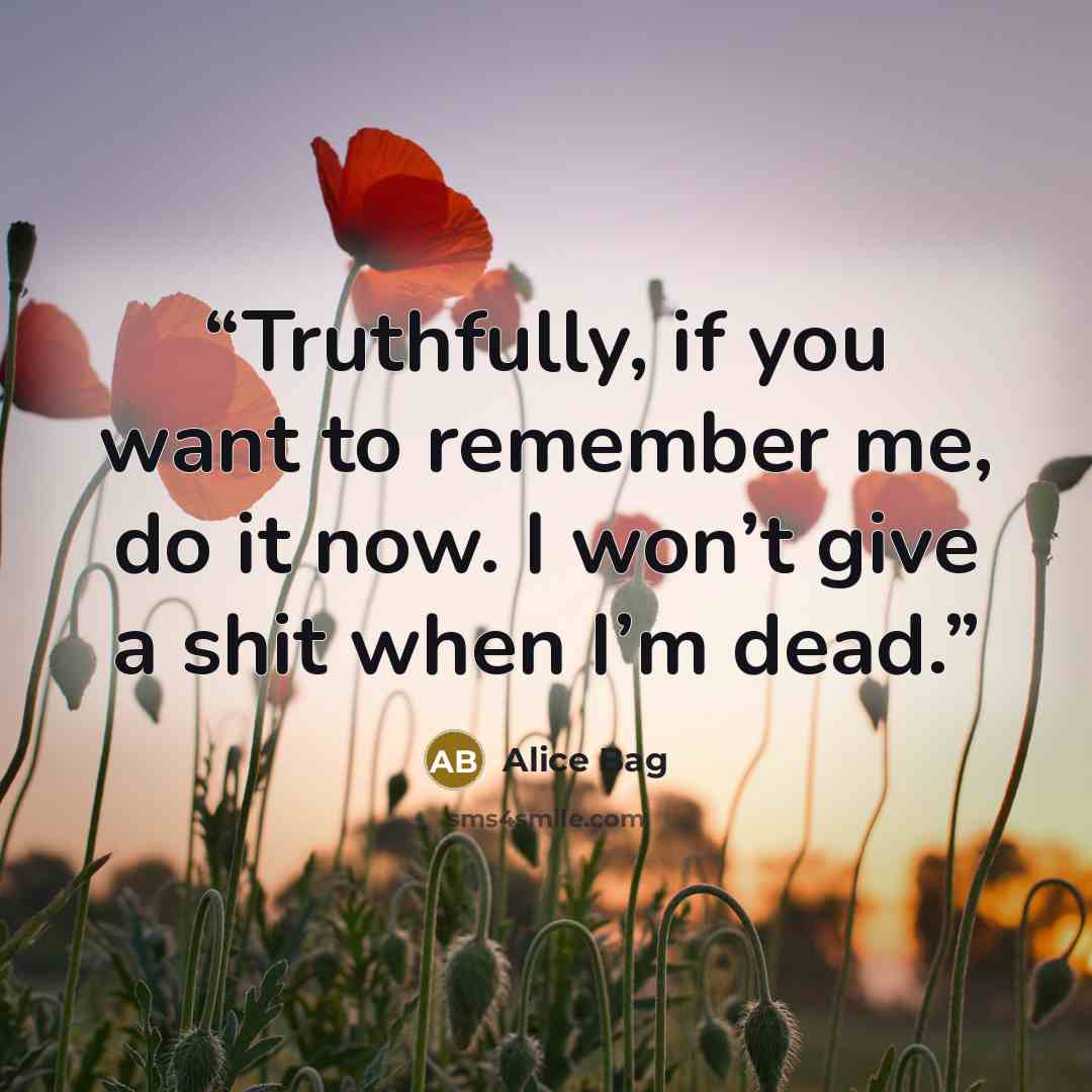 “Truthfully, if you want to remember me, do it now. I won’t give a shit when I’m dead.” quote by Alice Bag