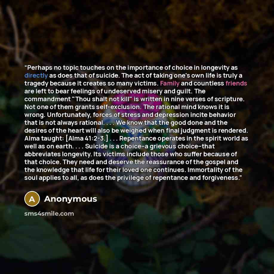 “Perhaps no topic touches on the importance of choice in longevity as directly as does that of suicide. The act of taking one's own life is truly a tragedy because it creates so many victims. Family and countless friends are left to bear feelings of undeserved misery and guilt. The commandment…” quote by Anonymous