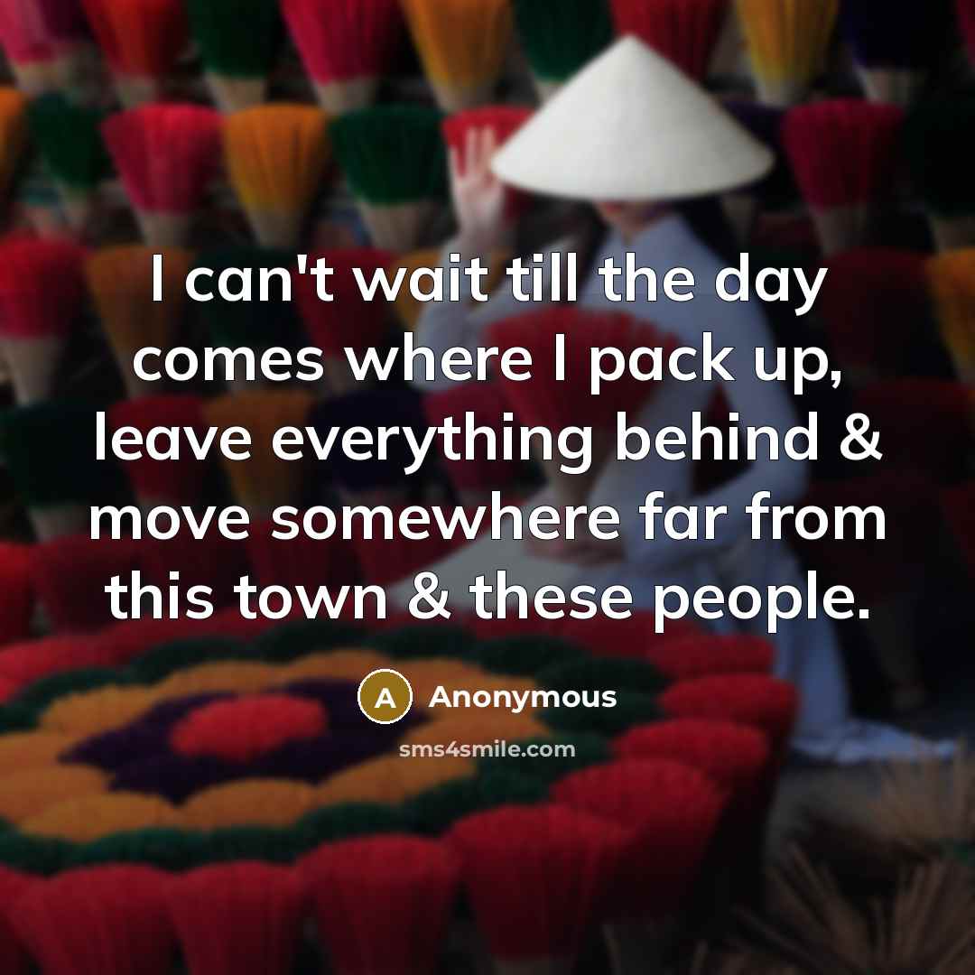 “I can't wait till the day comes where I pack up, leave everything behind & move somewhere far from this town & these people.” quote by Anonymous