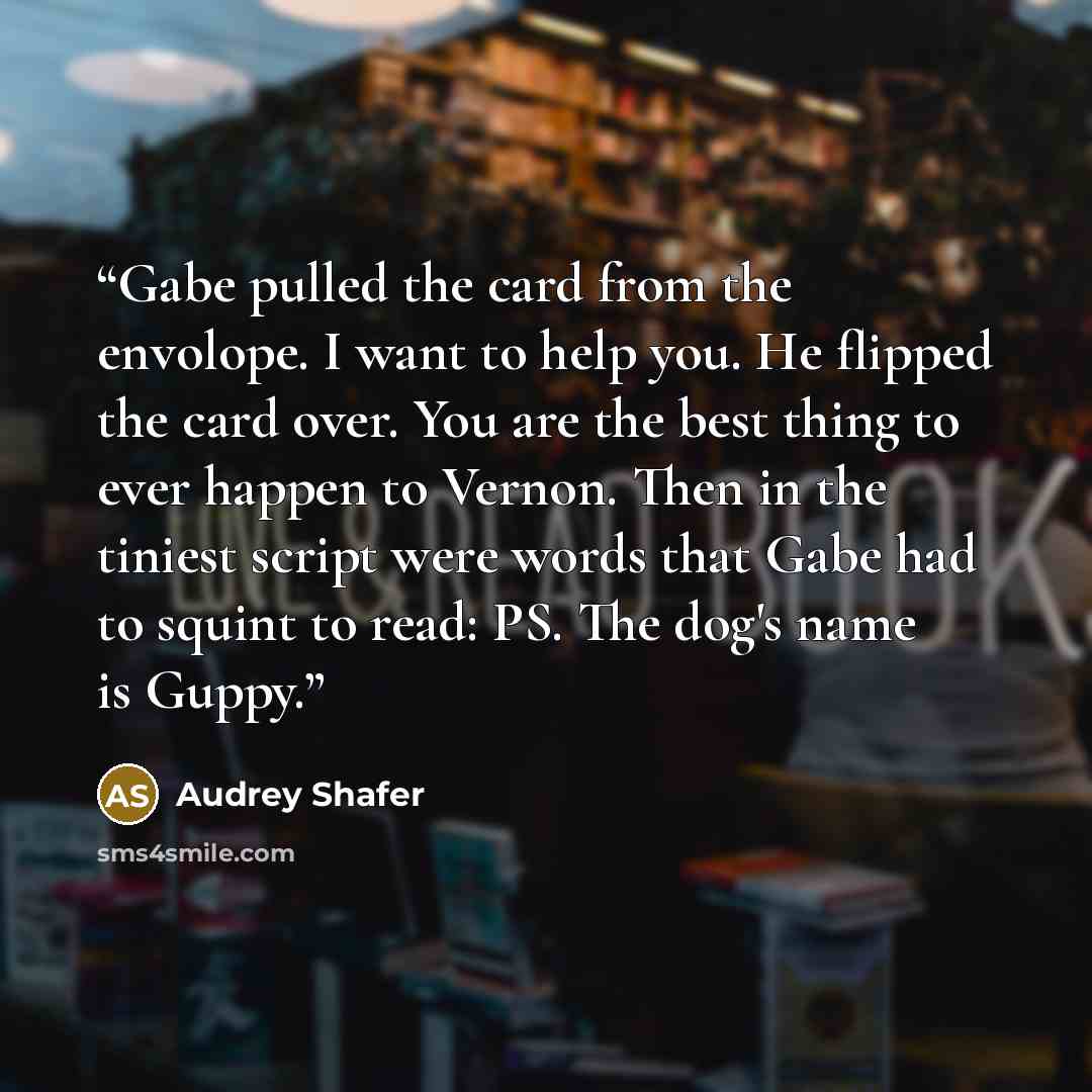 “Gabe pulled the card from the envolope. I want to help you. He flipped the card over. You are the best thing to ever happen to Vernon. Then in the tiniest script were words that Gabe had to squint to read: PS. The dog's name is Guppy.” quote by Audrey Shafer