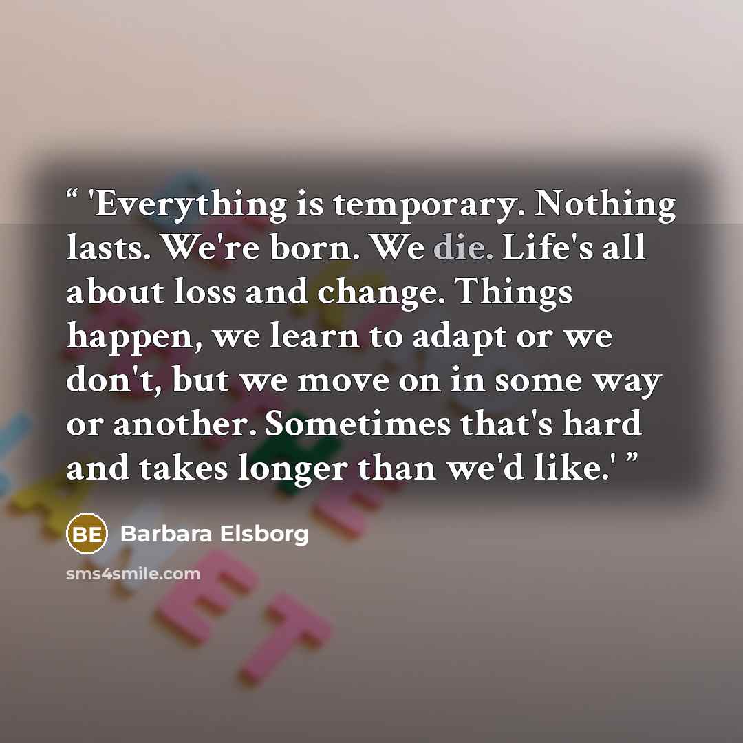 “'Everything is temporary. Nothing lasts. We're born. We die. Life's all about loss and change. Things happen, we learn to adapt or we don't, but we move on in some way or another. Sometimes that's hard and takes longer than we'd like.'” quote by Barbara Elsborg