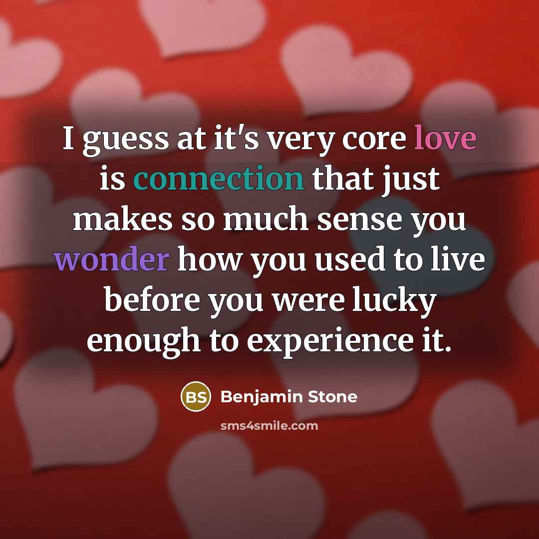 “I guess at it's very core love is connection that just makes so much sense you wonder how you used to live before you were lucky enough to experience it.” quote by Benjamin Stone