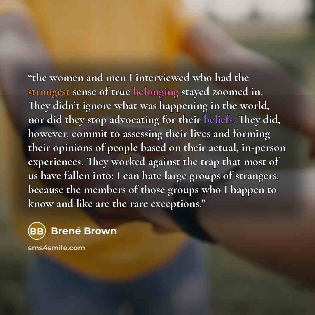 “the women and men I interviewed who had the strongest sense of true belonging stayed zoomed in. They didn’t ignore what was happening in the world, nor did they stop advocating for their beliefs. They did, however, commit to assessing their lives and forming their opinions of people based on their…” quote by Brené Brown