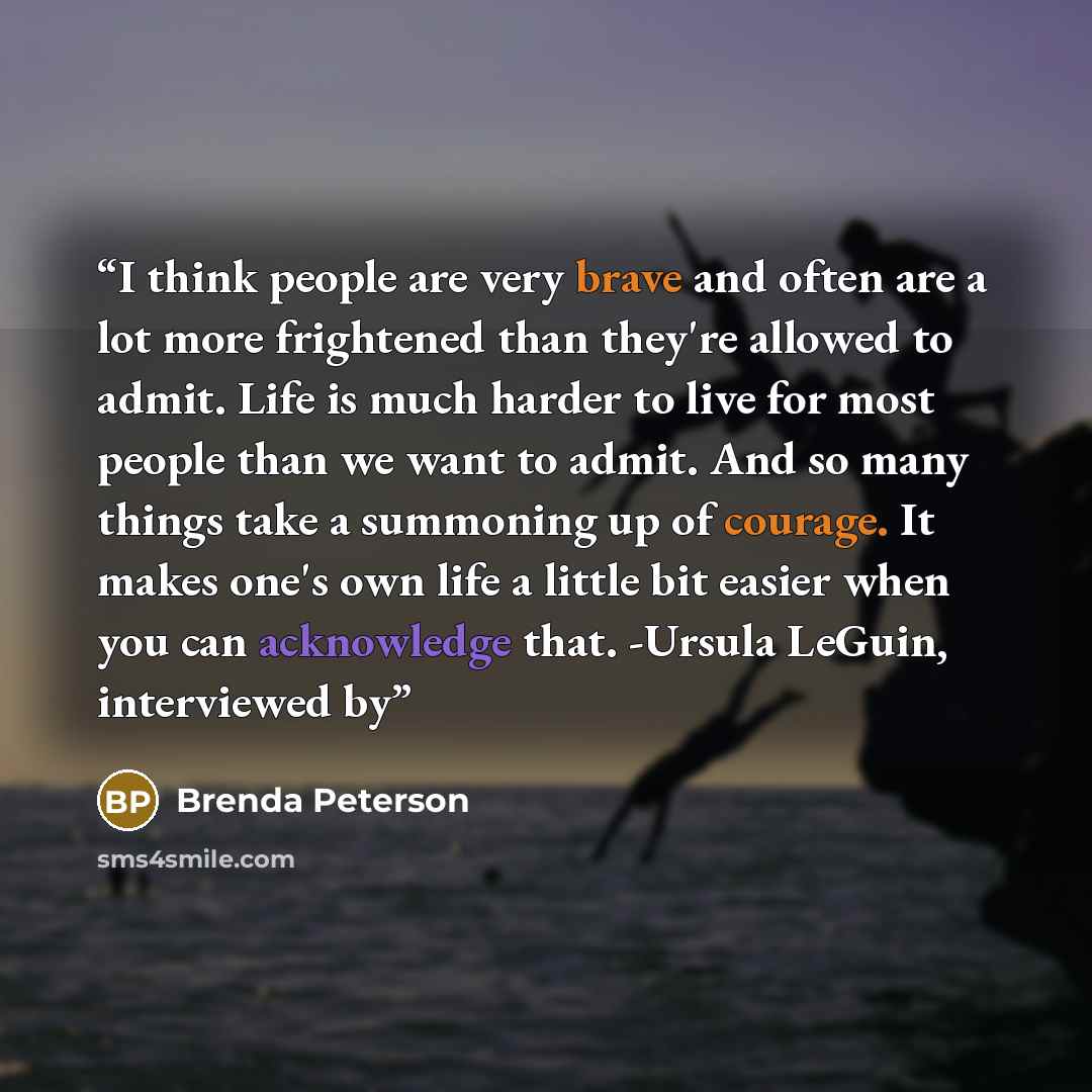“I think people are very brave and often are a lot more frightened than they're allowed to admit. Life is much harder to live for most people than we want to admit. And so many things take a summoning up of courage. It makes one's own life a little bit easier when you can acknowledge that. -Ursula…” quote by Brenda Peterson