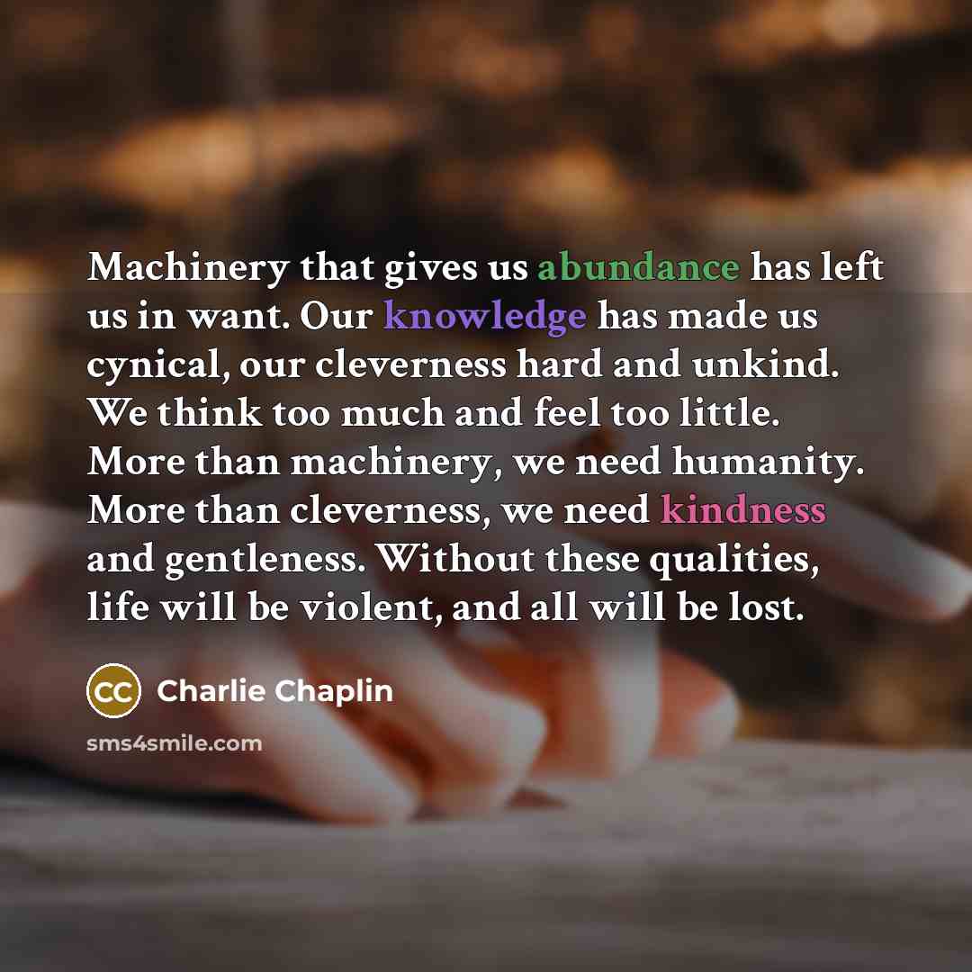 “Machinery that gives us abundance has left us in want. Our knowledge has made us cynical, our cleverness hard and unkind. We think too much and feel too little. More than machinery, we need humanity. More than cleverness, we need kindness and gentleness. Without these qualities, life will be…” quote by Charlie Chaplin