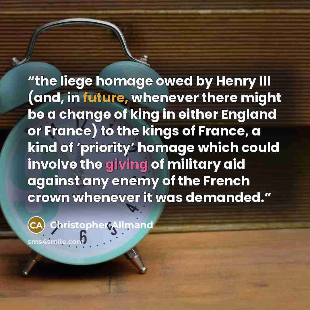 “the liege homage owed by Henry III (and, in future, whenever there might be a change of king in either England or France) to the kings of France, a kind of ‘priority’ homage which could involve the giving of military aid against any enemy of the French crown whenever it was demanded.” quote by Christopher Allmand