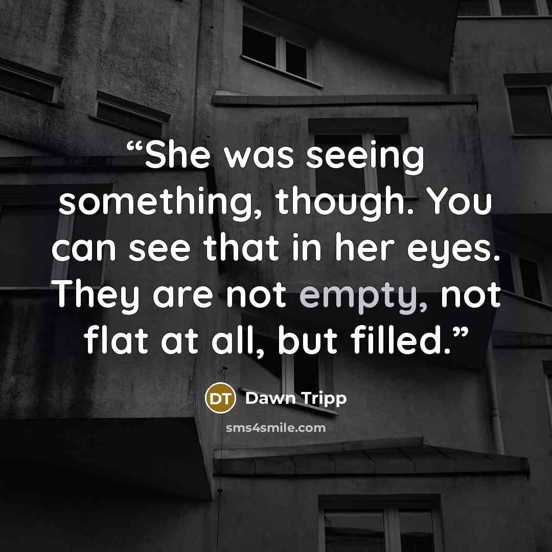 “She was seeing something, though. You can see that in her eyes. They are not empty, not flat at all, but filled.” quote by Dawn Tripp