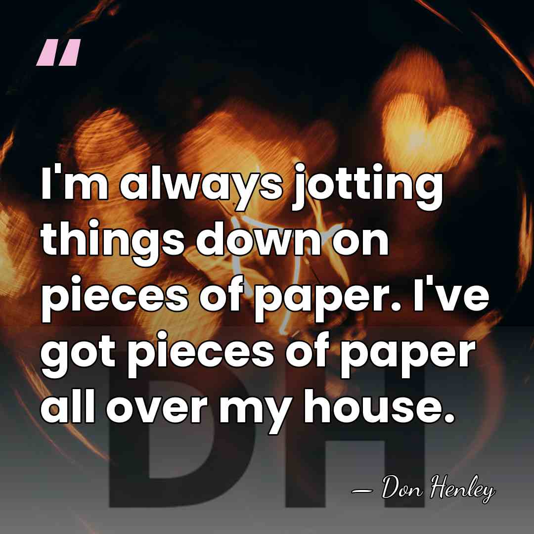 I'm always jotting things down on pieces of paper. I've got pieces&hellip; - Don Henley