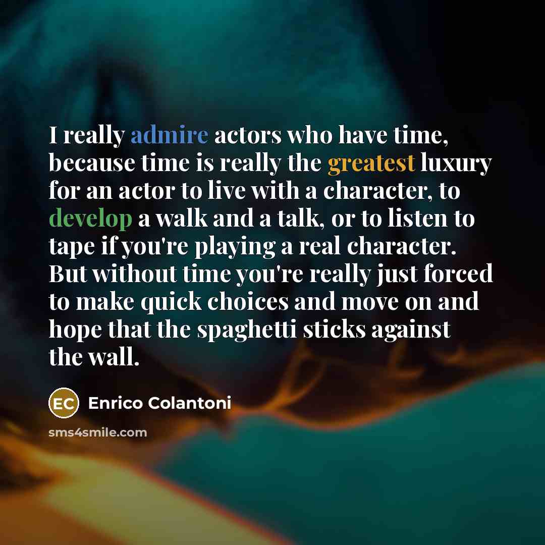 “I really admire actors who have time, because time is really the greatest luxury for an actor to live with a character, to develop a walk and a talk, or to listen to tape if you're playing a real character. But without time you're really just forced to make quick choices and move on and hope that…” quote by Enrico Colantoni