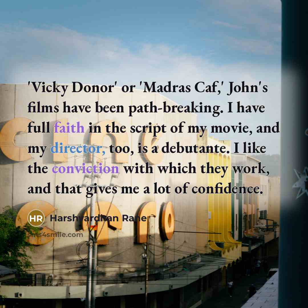 “'Vicky Donor' or 'Madras Caf,' John's films have been path-breaking. I have full faith in the script of my movie, and my director, too, is a debutante. I like the conviction with which they work, and that gives me a lot of confidence.” quote by Harshvardhan Rane