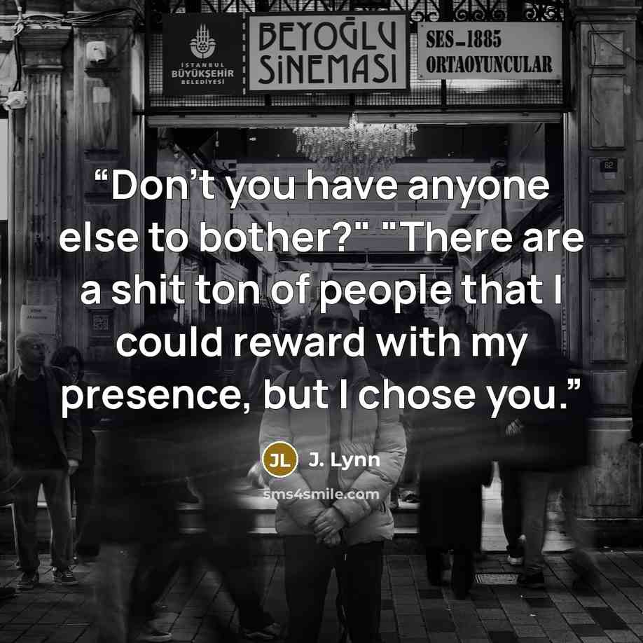 “Don't you have anyone else to bother?" "There are a shit ton of people that I could reward with my presence, but I chose you.” quote by J. Lynn