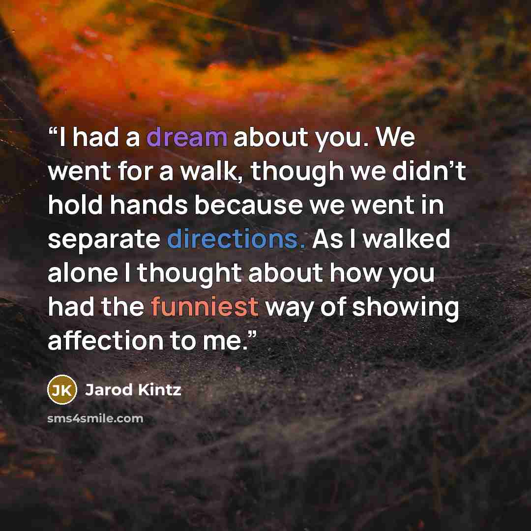 “I had a dream about you. We went for a walk, though we didn’t hold hands because we went in separate directions. As I walked alone I thought about how you had the funniest way of showing affection to me.” quote by Jarod Kintz