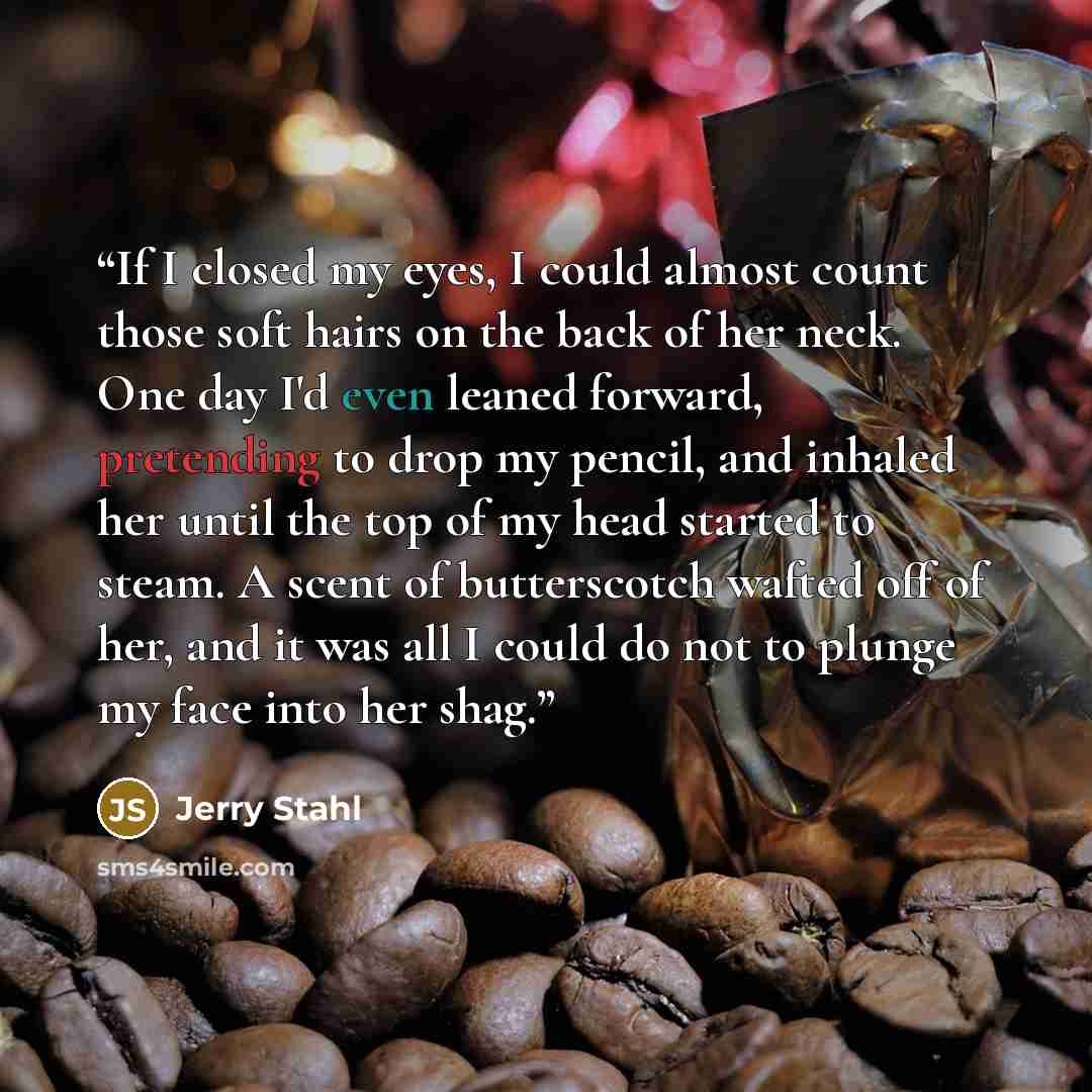 “If I closed my eyes, I could almost count those soft hairs on the back of her neck. One day I'd even leaned forward, pretending to drop my pencil, and inhaled her until the top of my head started to steam. A scent of butterscotch wafted off of her, and it was all I could do not to plunge my face…” quote by Jerry Stahl
