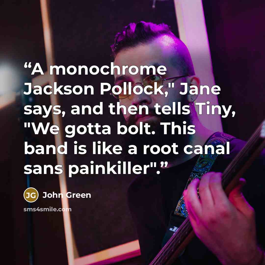 “A monochrome Jackson Pollock," Jane says, and then tells Tiny, "We gotta bolt. This band is like a root canal sans painkiller".” quote by John Green