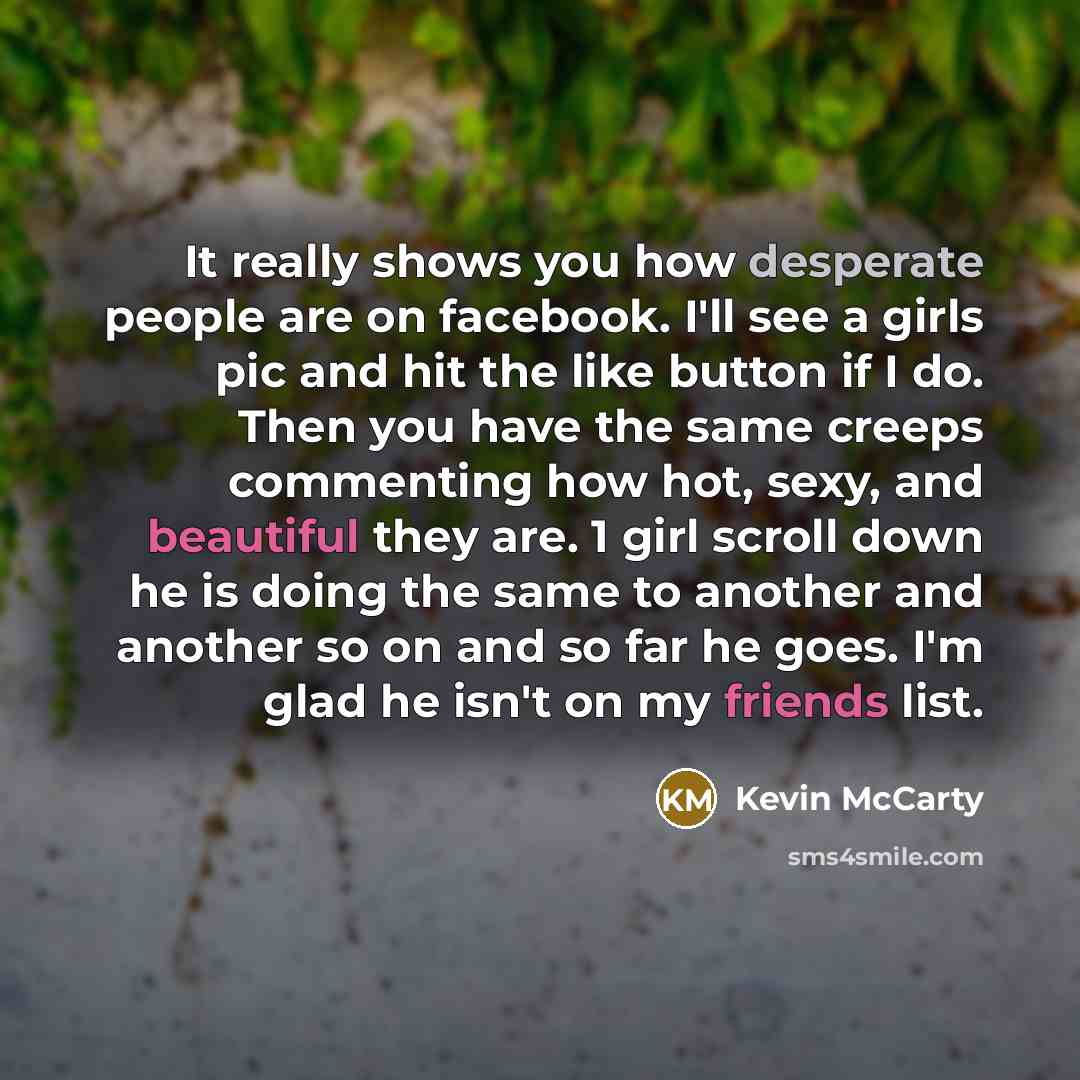 “It really shows you how desperate people are on facebook. I'll see a girls pic and hit the like button if I do. Then you have the same creeps commenting how hot, sexy, and beautiful they are. 1 girl scroll down he is doing the same to another and another so on and so far he goes. I'm glad he isn't…” quote by Kevin McCarty