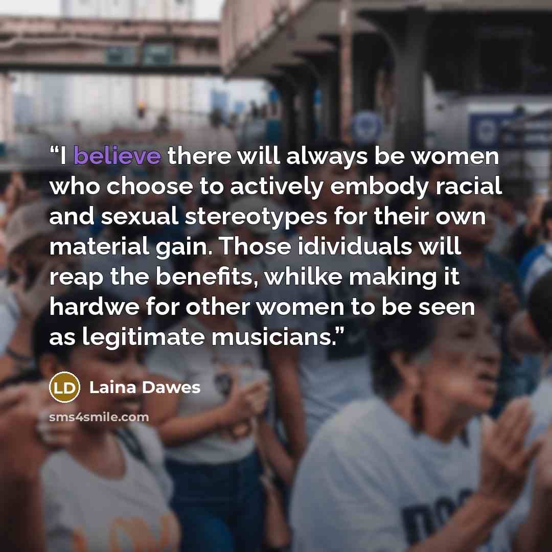 “I believe there will always be women who choose to actively embody racial and sexual stereotypes for their own material gain. Those idividuals will reap the benefits, whilke making it hardwe for other women to be seen as legitimate musicians.” quote by Laina Dawes