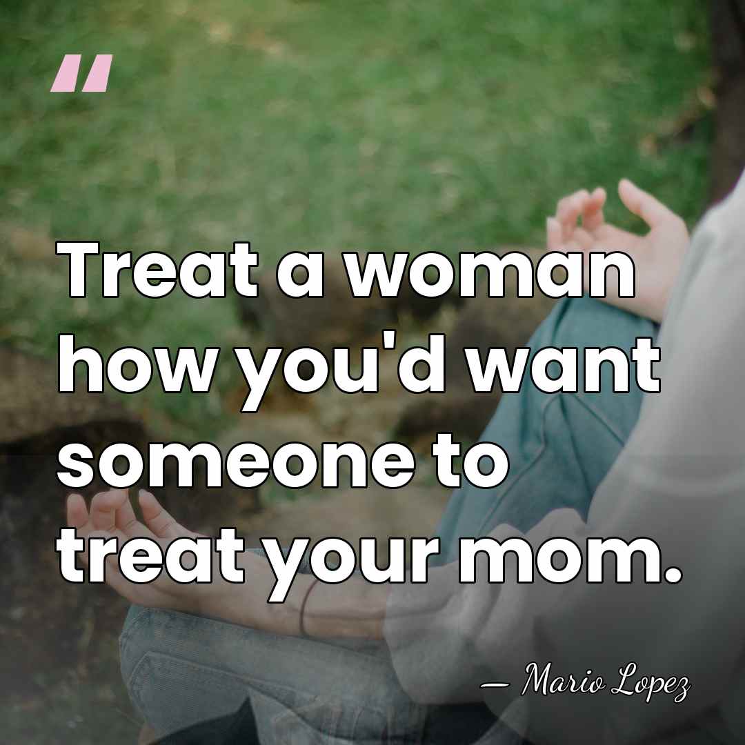 Treat a woman how you'd want someone to treat your mom. - Mario Lopez