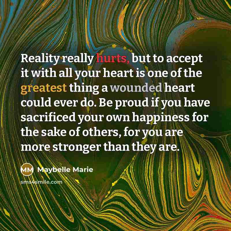 “Reality really hurts, but to accept it with all your heart is one of the greatest thing a wounded heart could ever do. Be proud if you have sacrificed your own happiness for the sake of others, for you are more stronger than they are.” quote by Maybelle Marie