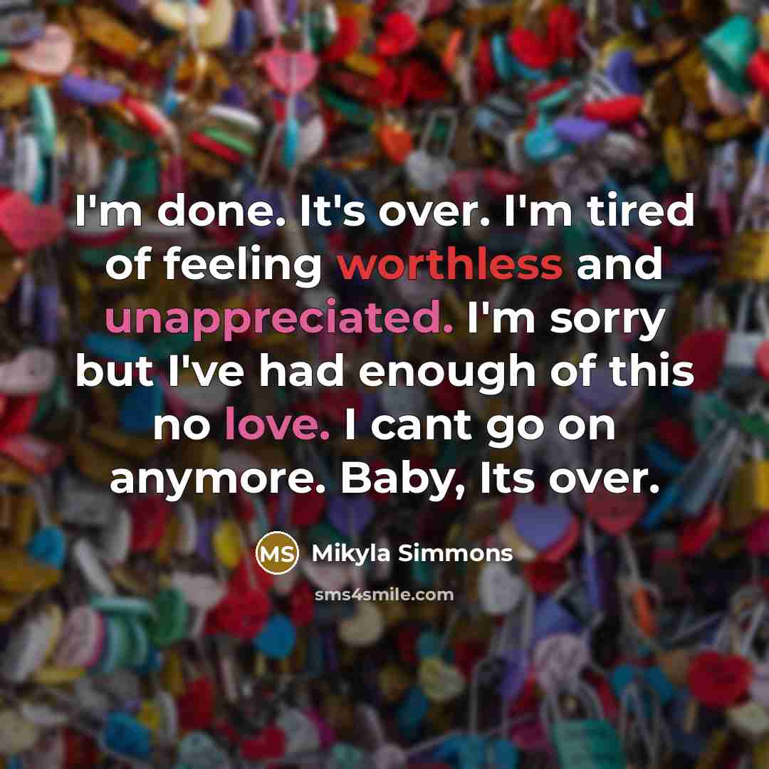 “I'm done. It's over. I'm tired of feeling worthless and unappreciated. I'm sorry but I've had enough of this no love. I cant go on anymore. Baby, Its over.” quote by Mikyla Simmons