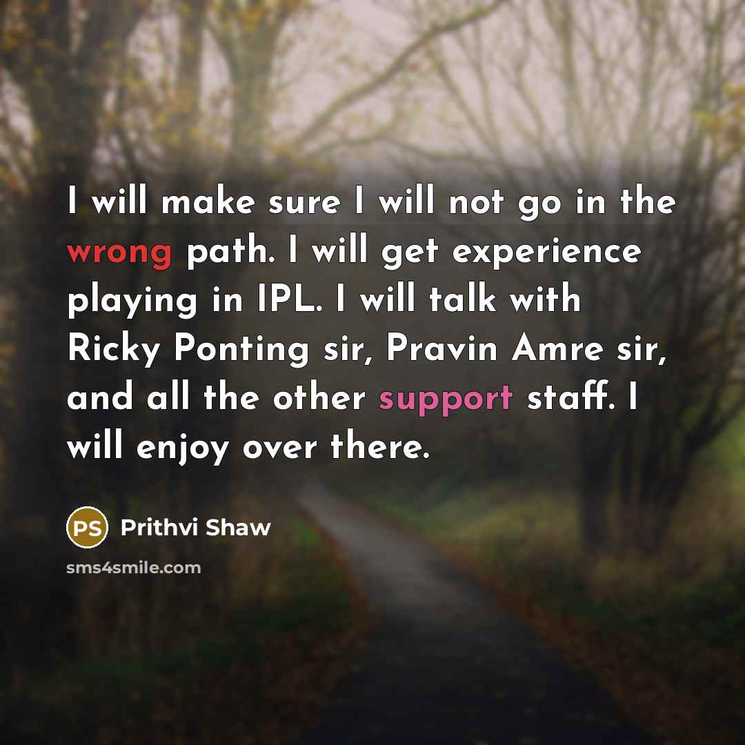 “I will make sure I will not go in the wrong path. I will get experience playing in IPL. I will talk with Ricky Ponting sir, Pravin Amre sir, and all the other support staff. I will enjoy over there.” quote by Prithvi Shaw