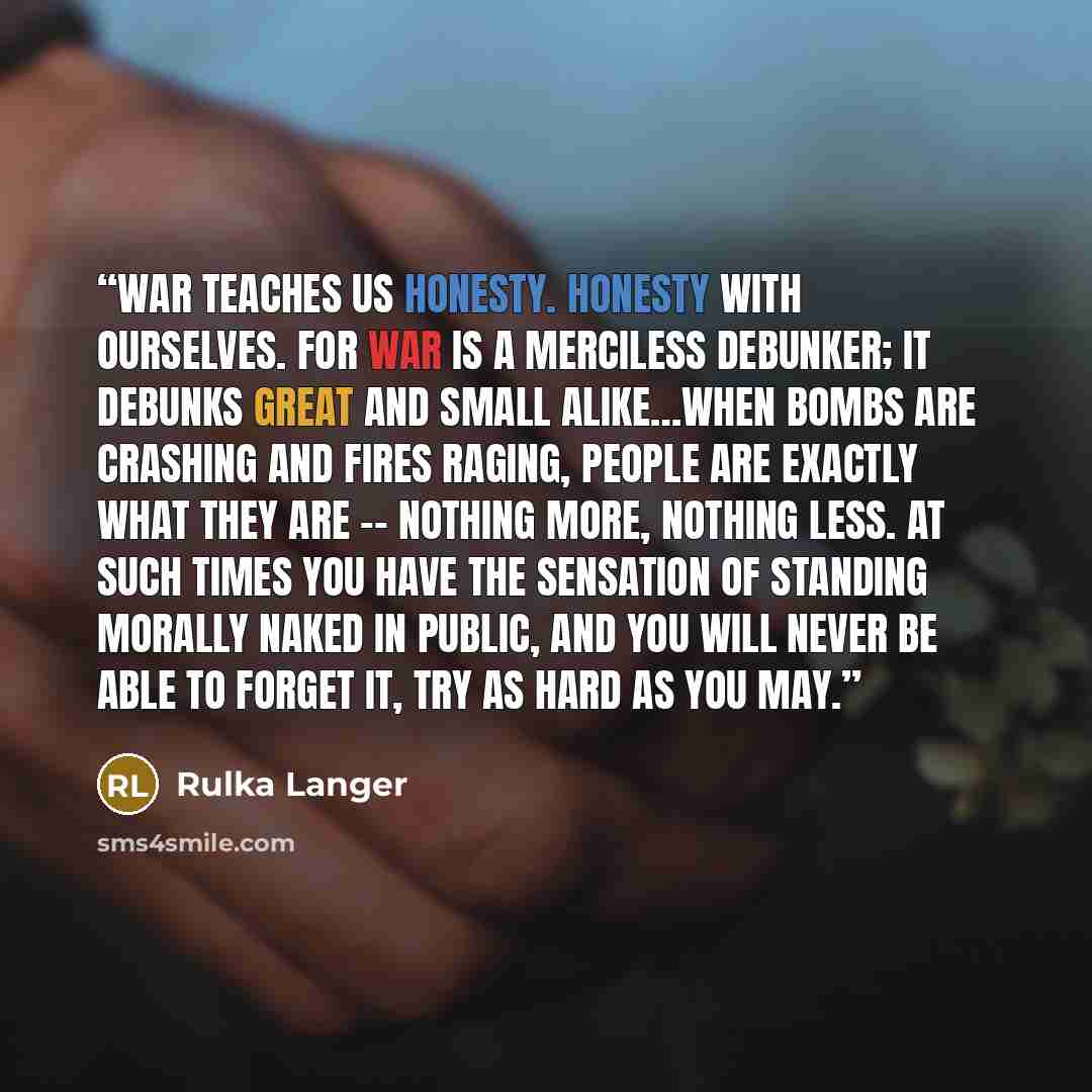 “War teaches us honesty. Honesty with ourselves. For war is a merciless debunker; it debunks great and small alike…When bombs are crashing and fires raging, people are exactly what they are -- nothing more, nothing less. At such times you have the sensation of standing morally naked in public, and…” quote by Rulka Langer