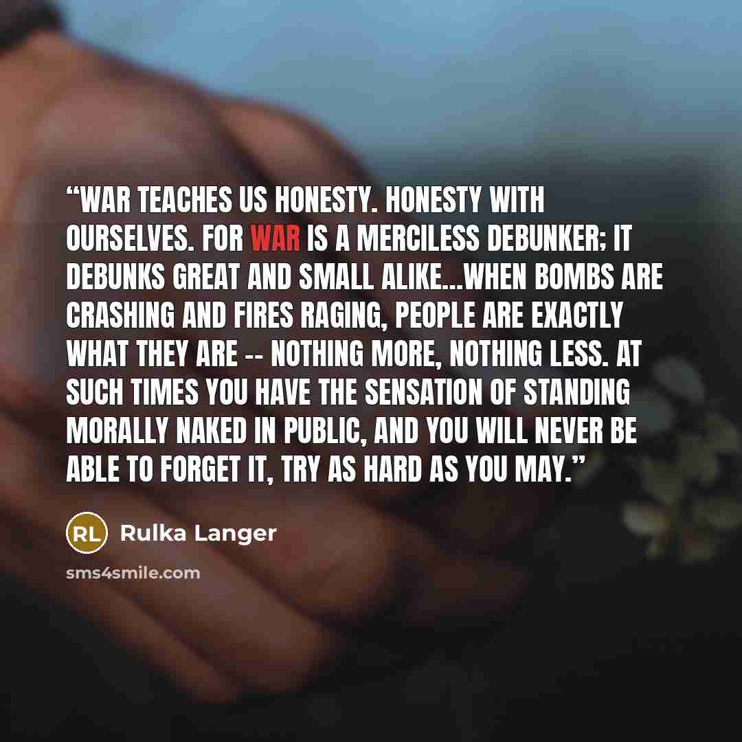 “War teaches us honesty. Honesty with ourselves. For war is a merciless debunker; it debunks great and small alike…When bombs are crashing and fires raging, people are exactly what they are -- nothing more, nothing less. At such times you have the sensation of standing morally naked in public, and…” quote by Rulka Langer