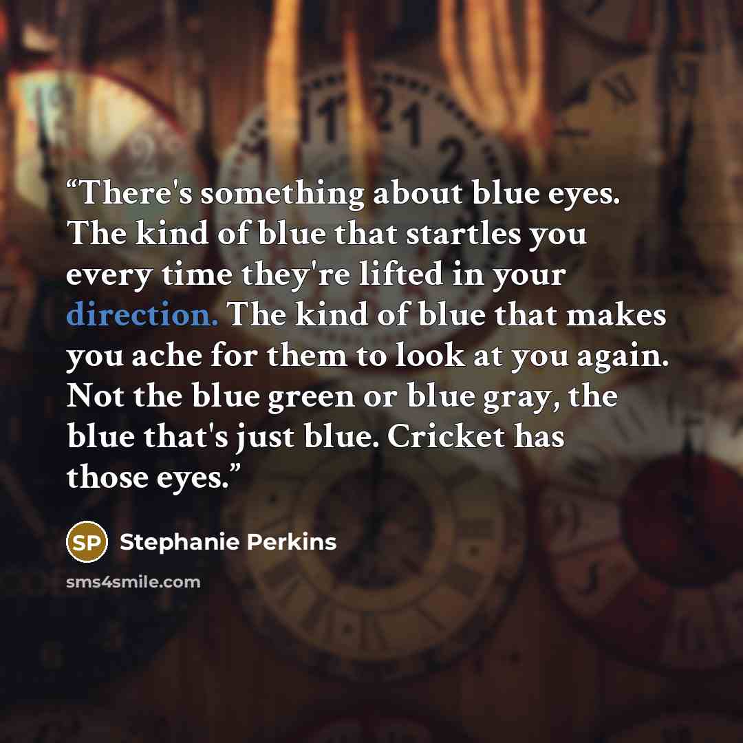 “There's something about blue eyes. The kind of blue that startles you every time they're lifted in your direction. The kind of blue that makes you ache for them to look at you again. Not the blue green or blue gray, the blue that's just blue. Cricket has those eyes.” quote by Stephanie Perkins
