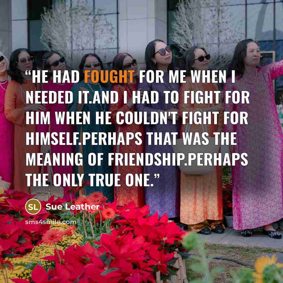 “He had fought for me when i needed it.And I had to fight for him when he couldn't fight for himself.Perhaps that was the meaning of friendship.Perhaps the only true one.” quote by Sue Leather