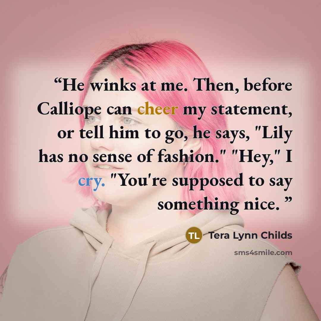 “He winks at me. Then, before Calliope can cheer my statement, or tell him to go, he says, "Lily has no sense of fashion." "Hey," I cry. "You're supposed to say something nice.” quote by Tera Lynn Childs