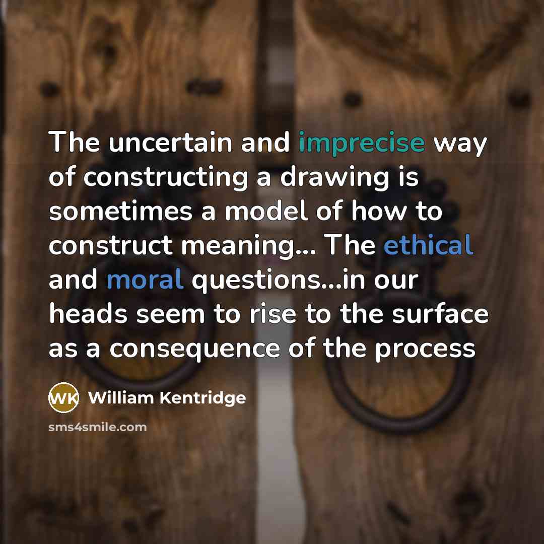 “The uncertain and imprecise way of constructing a drawing is sometimes a model of how to construct meaning... The ethical and moral questions...in our heads seem to rise to the surface as a consequence of the process” quote by William Kentridge