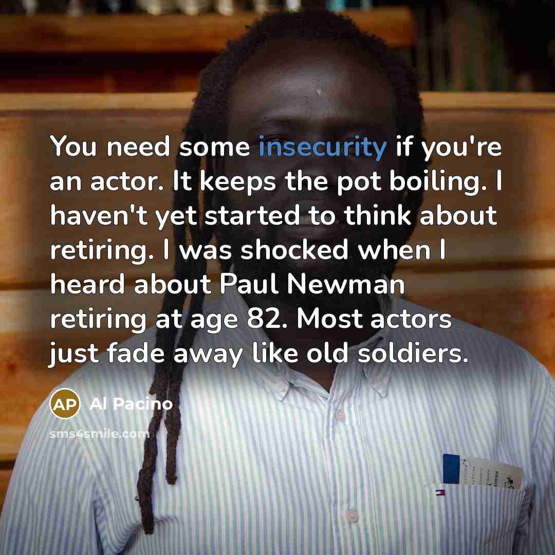 “You need some insecurity if you're an actor. It keeps the pot boiling. I haven't yet started to think about retiring. I was shocked when I heard about Paul Newman retiring at age 82. Most actors just fade away like old soldiers.” quote by Al Pacino