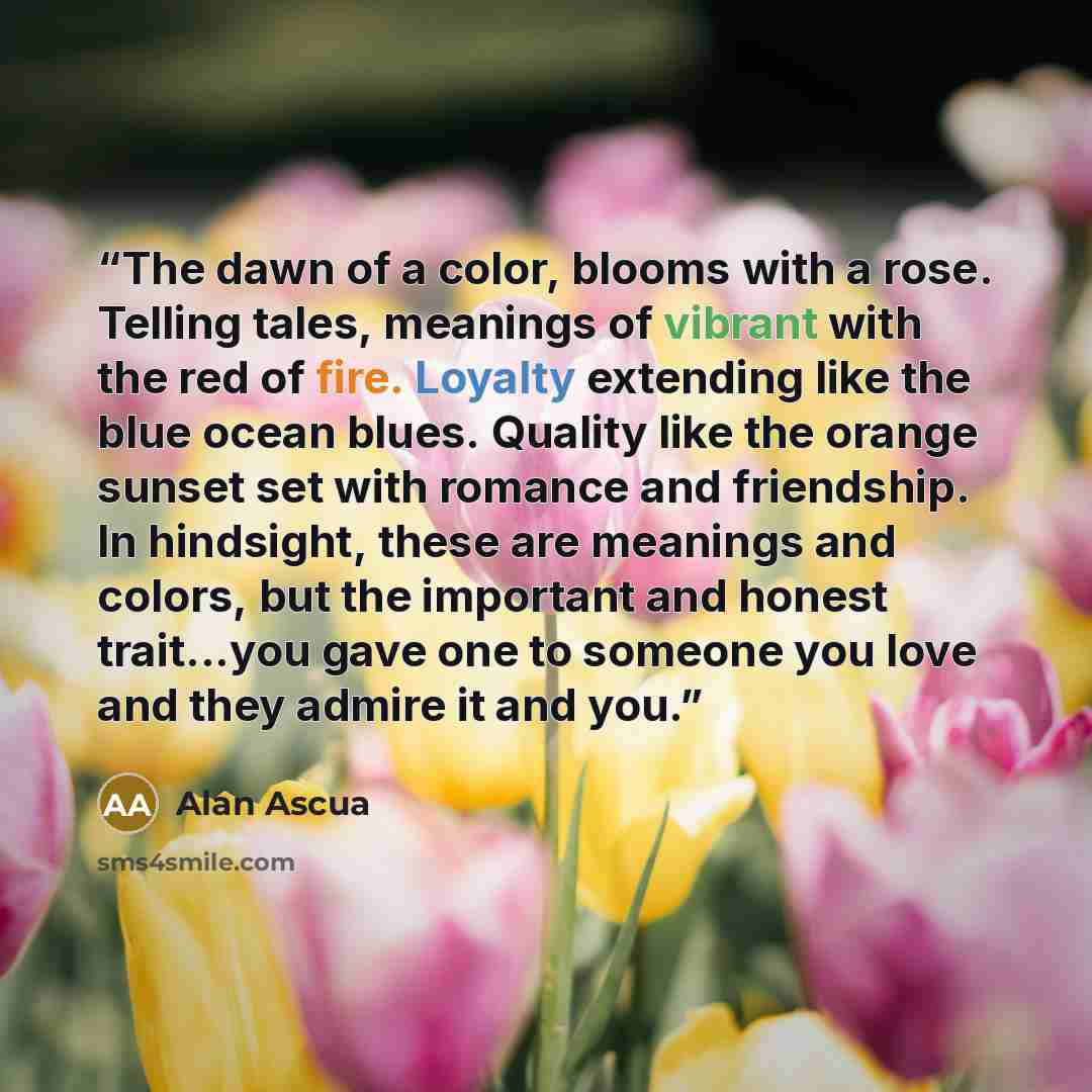 “The dawn of a color, blooms with a rose. Telling tales, meanings of vibrant with the red of fire. Loyalty extending like the blue ocean blues. Quality like the orange sunset set with romance and friendship. In hindsight, these are meanings and colors, but the important and honest trait...you gave…” quote by Alan Ascua