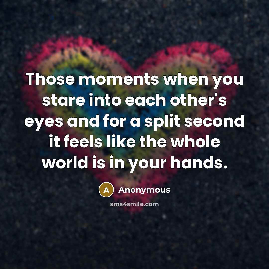 “Those moments when you stare into each other's eyes and for a split second it feels like the whole world is in your hands.” quote by Anonymous
