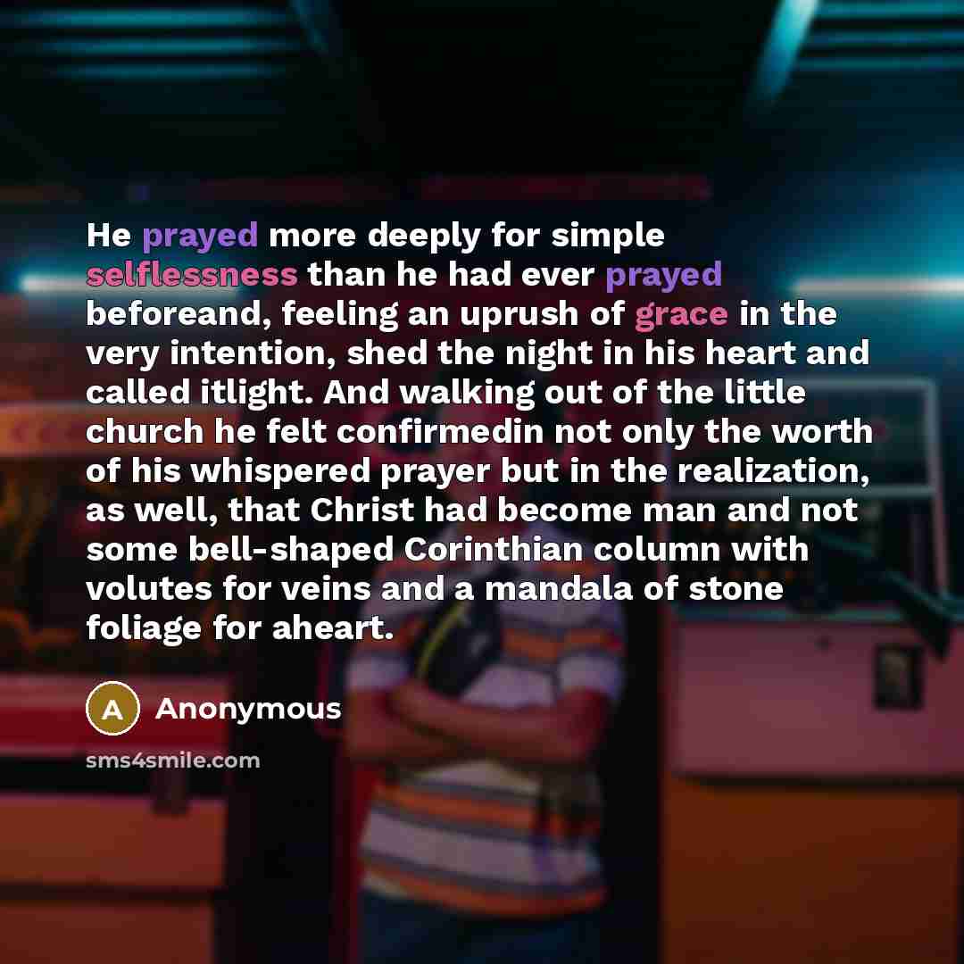 “He prayed more deeply for simple selflessness than he had ever prayed beforeand, feeling an uprush of grace in the very intention, shed the night in his heart and called itlight. And walking out of the little church he felt confirmedin not only the worth of his whispered prayer but in the…” quote by Anonymous