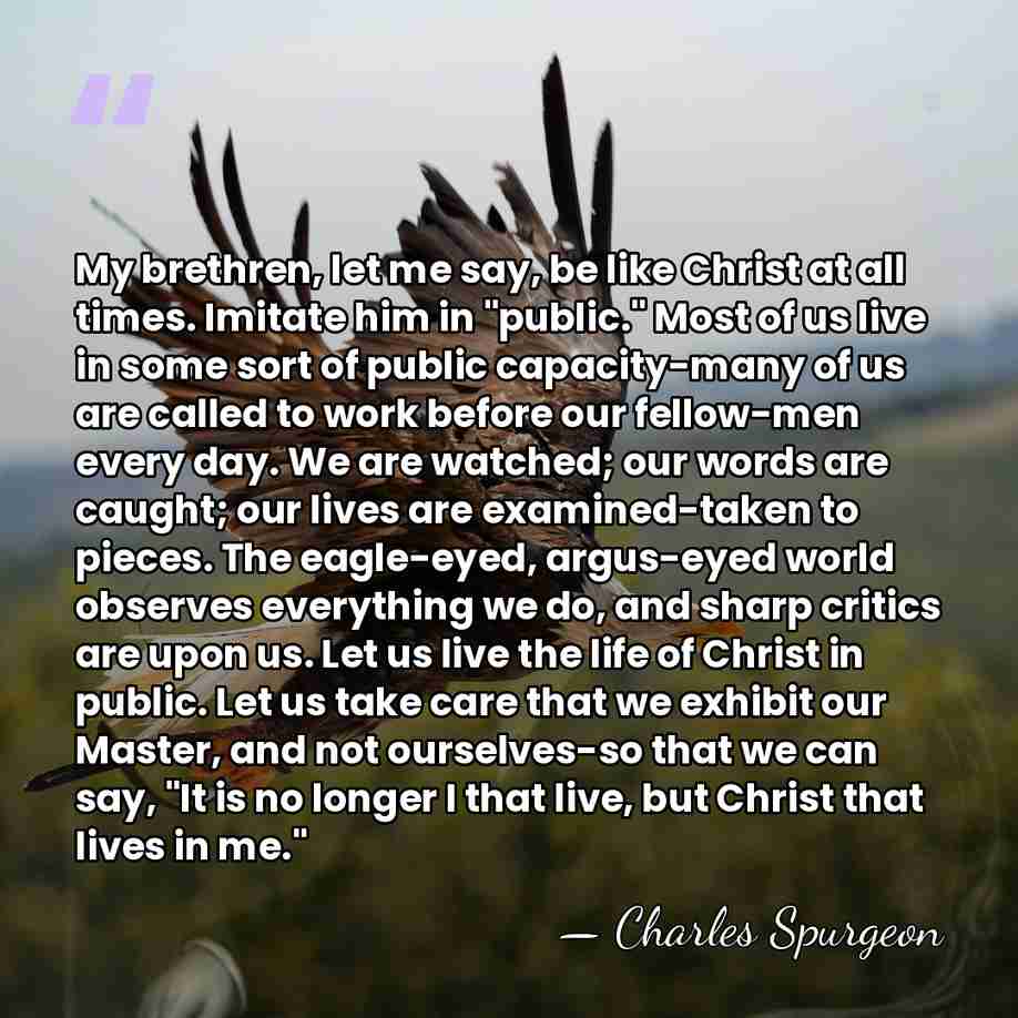 My brethren, let me say, be like Christ at all times. Imitate&hellip; - Charles Spurgeon