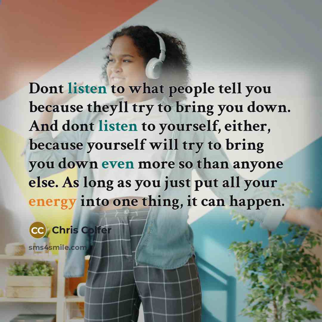 “Dont listen to what people tell you because theyll try to bring you down. And dont listen to yourself, either, because yourself will try to bring you down even more so than anyone else. As long as you just put all your energy into one thing, it can happen.” quote by Chris Colfer