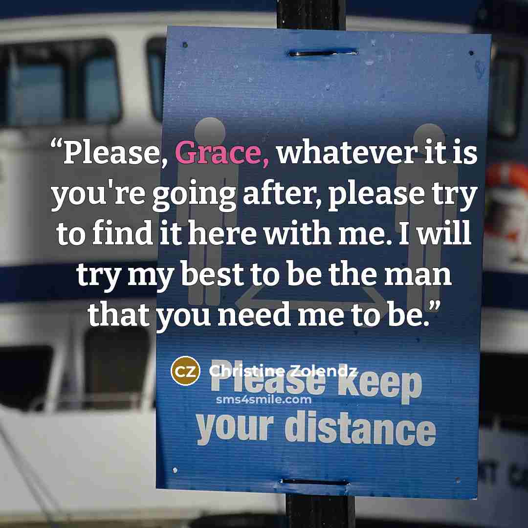 “Please, Grace, whatever it is you're going after, please try to find it here with me. I will try my best to be the man that you need me to be.” quote by Christine Zolendz
